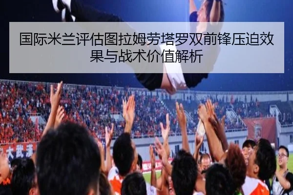国际米兰评估图拉姆劳塔罗双前锋压迫效果与战术价值解析