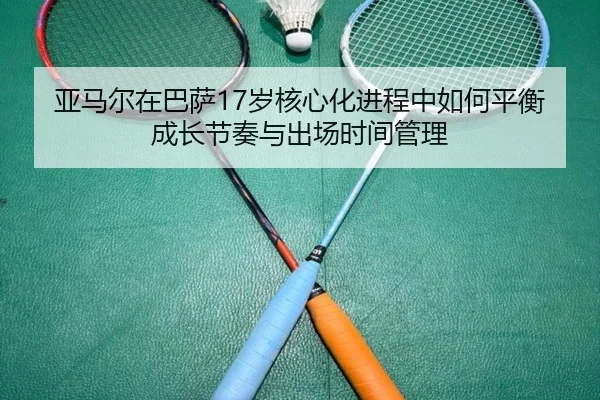 亚马尔在巴萨17岁核心化进程中如何平衡成长节奏与出场时间管理