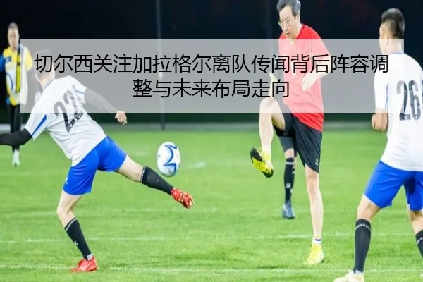 切尔西关注加拉格尔离队传闻背后阵容调整与未来布局走向