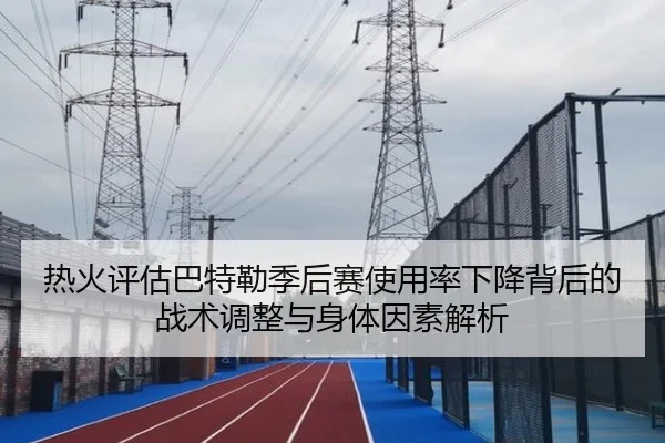 热火评估巴特勒季后赛使用率下降背后的战术调整与身体因素解析