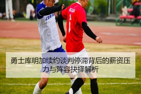 勇士库明加续约谈判停滞背后的薪资压力与阵容抉择解析